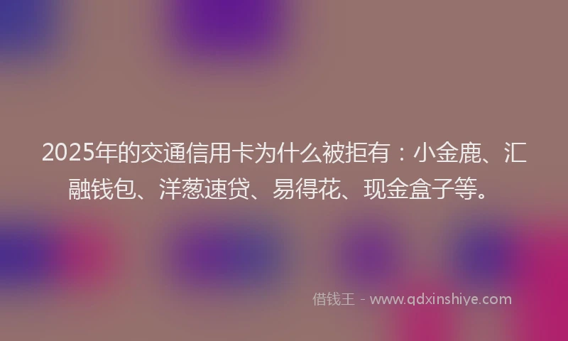 2025年的交通信用卡为什么被拒有：小金鹿、汇融钱包、洋葱速贷、易得花、现金盒子等。