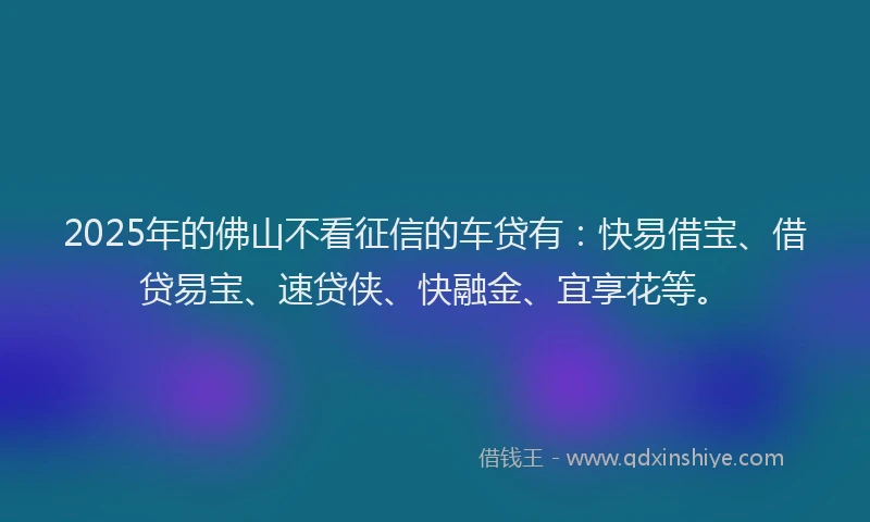 2025年的佛山不看征信的车贷有：快易借宝、借贷易宝、速贷侠、快融金、宜享花等。