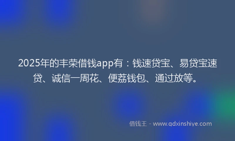 2025年的丰荣借钱app有：钱速贷宝、易贷宝速贷、诚信一周花、便荔钱包、通过放等。