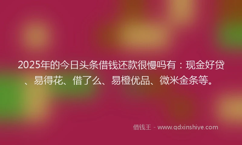 2025年的今日头条借钱还款很慢吗有：现金好贷、易得花、借了么、易橙优品、微米金条等。