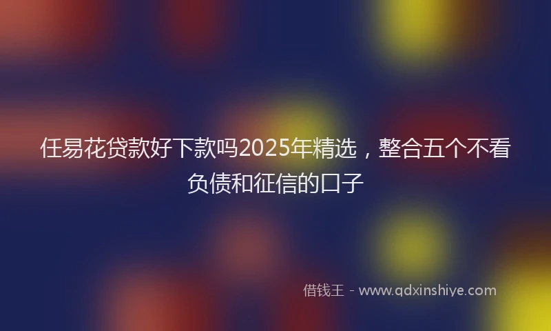 任易花贷款好下款吗2025年精选，整合五个不看负债和征信的口子