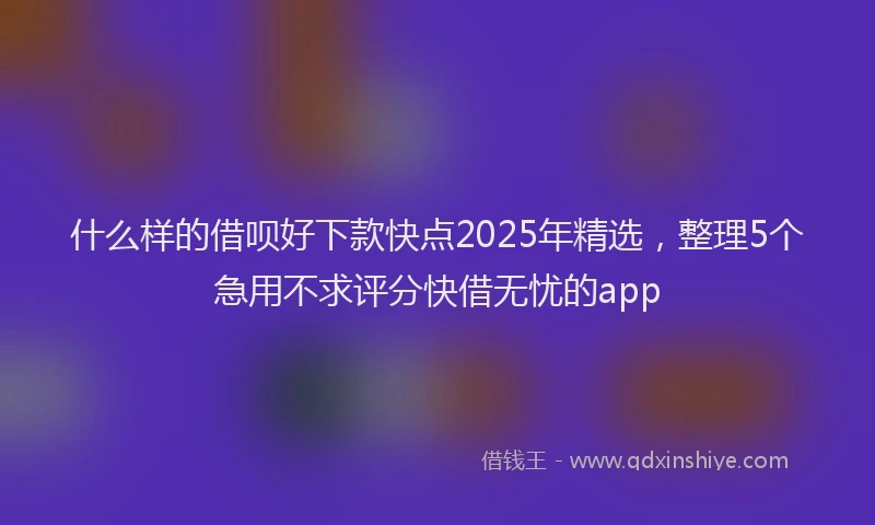 什么样的借呗好下款快点2025年精选，整理5个急用不求评分快借无忧的app