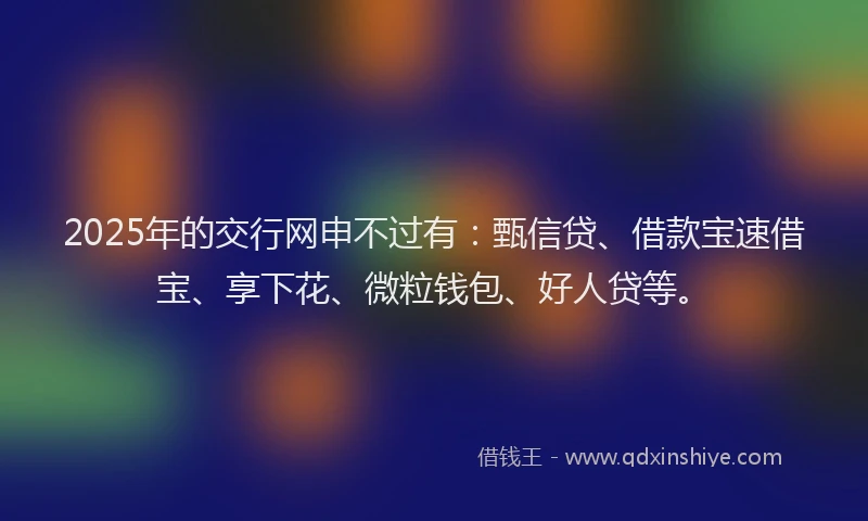 2025年的交行网申不过有：甄信贷、借款宝速借宝、享下花、微粒钱包、好人贷等。