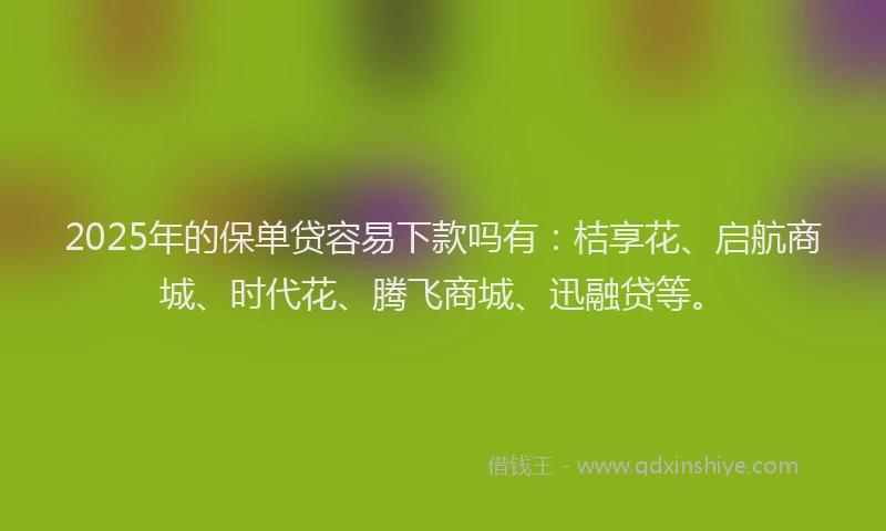 2025年的保单贷容易下款吗有：桔享花、启航商城、时代花、腾飞商城、迅融贷等。