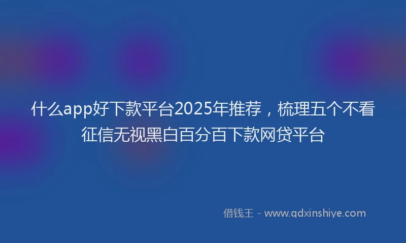 什么app好下款平台2025年推荐，梳理五个不看征信无视黑白百分百下款网贷平台