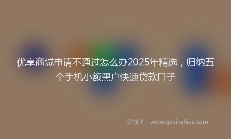 优享商城申请不通过怎么办2025年精选，归纳五个手机小额黑户快速贷款口子