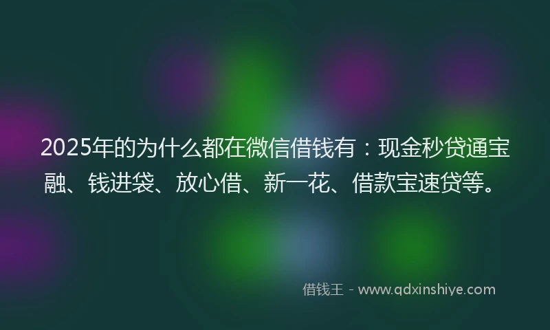 2025年的为什么都在微信借钱有：现金秒贷通宝融、钱进袋、放心借、新一花、借款宝速贷等。