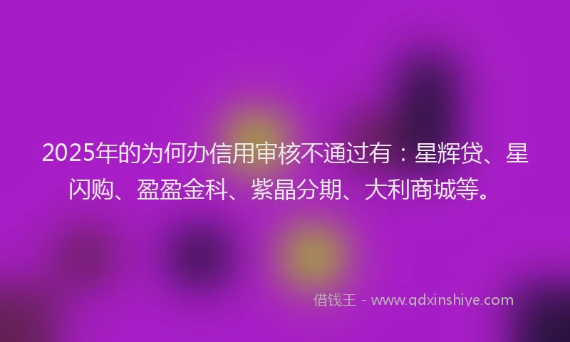 2025年的为何办信用审核不通过有：星辉贷、星闪购、盈盈金科、紫晶分期、大利商城等。