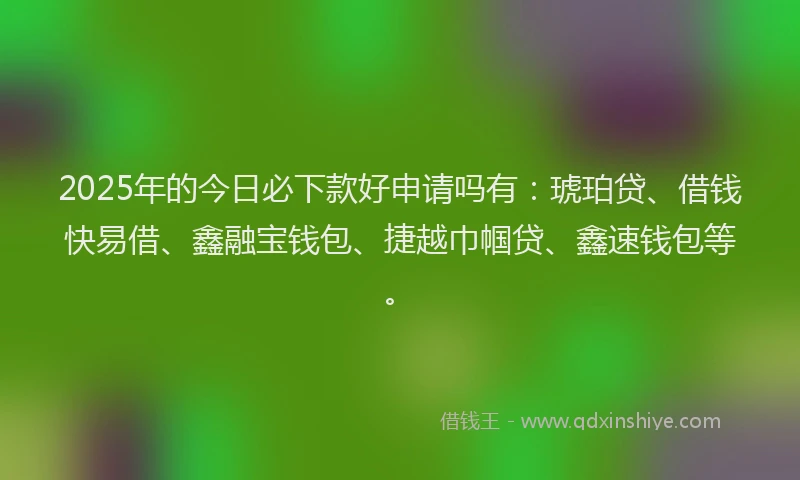 2025年的今日必下款好申请吗有：琥珀贷、借钱快易借、鑫融宝钱包、捷越巾帼贷、鑫速钱包等。