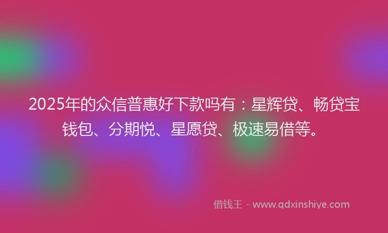 2025年的众信普惠好下款吗有：星辉贷、畅贷宝钱包、分期悦、星愿贷、极速易借等。