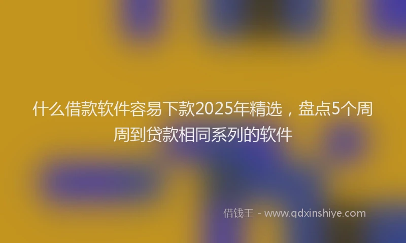 什么借款软件容易下款2025年精选，盘点5个周周到贷款相同系列的软件