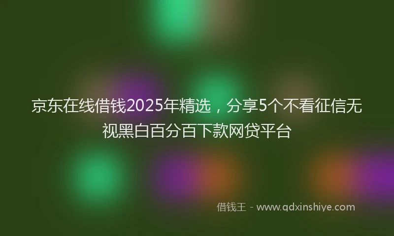 京东在线借钱2025年精选，分享5个不看征信无视黑白百分百下款网贷平台