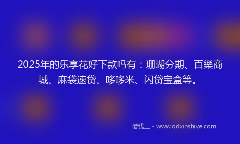 2025年的乐享花好下款吗有：珊瑚分期、百樂商城、麻袋速贷、哆哆米、闪贷宝盒等。