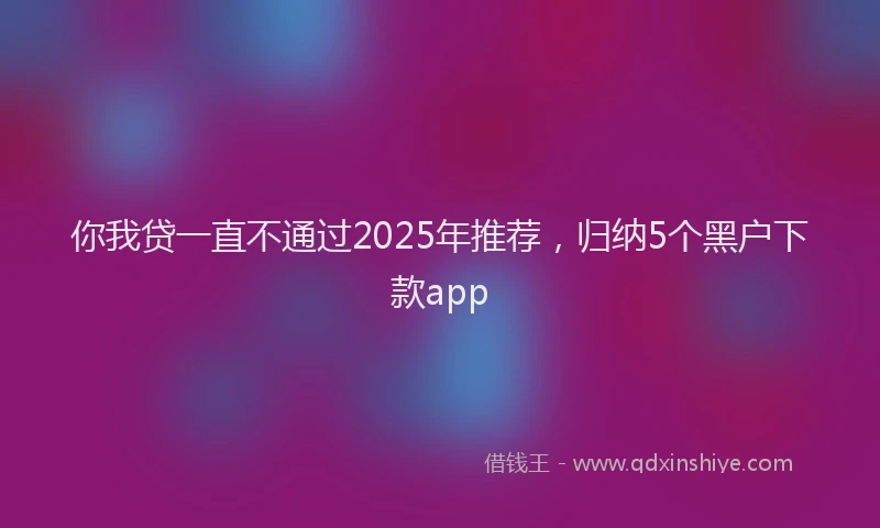 你我贷一直不通过2025年推荐，归纳5个黑户下款app