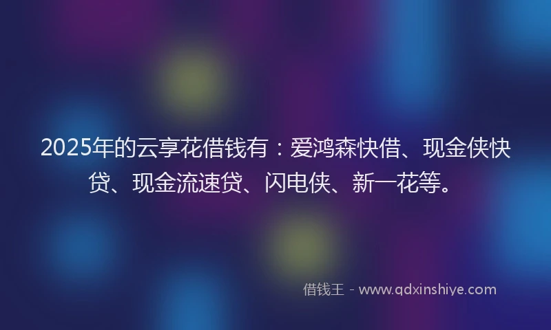 2025年的云享花借钱有：爱鸿森快借、现金侠快贷、现金流速贷、闪电侠、新一花等。