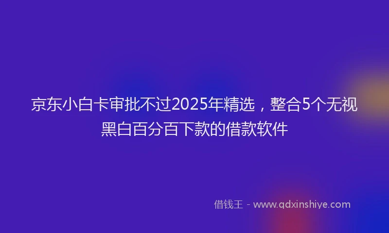 京东小白卡审批不过2025年精选，整合5个无视黑白百分百下款的借款软件