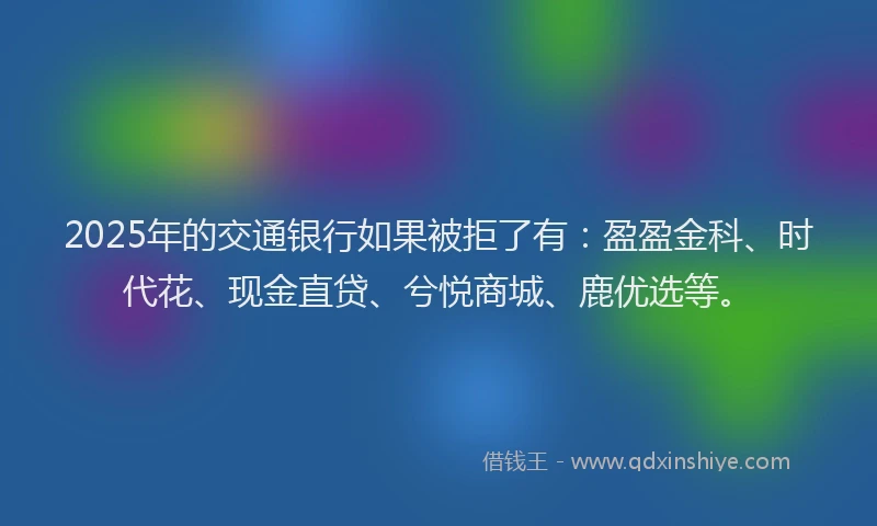 2025年的交通银行如果被拒了有：盈盈金科、时代花、现金直贷、兮悦商城、鹿优选等。