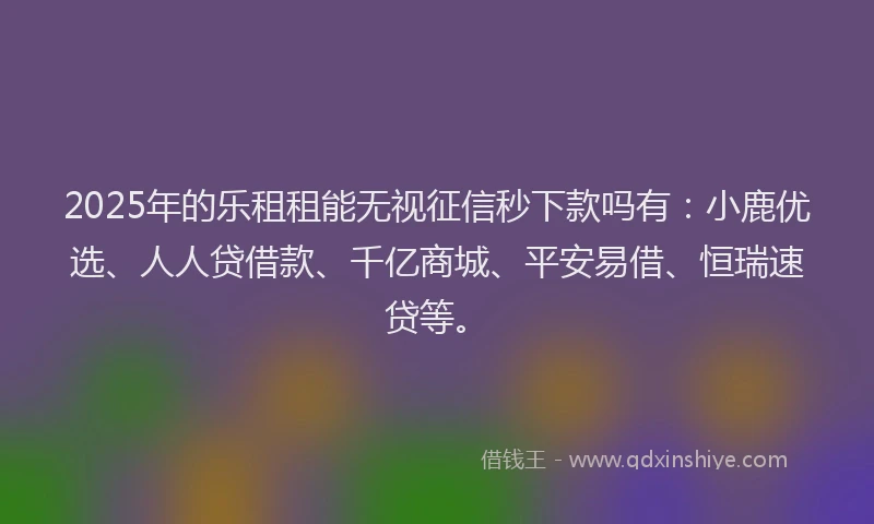 2025年的乐租租能无视征信秒下款吗有：小鹿优选、人人贷借款、千亿商城、平安易借、恒瑞速贷等。
