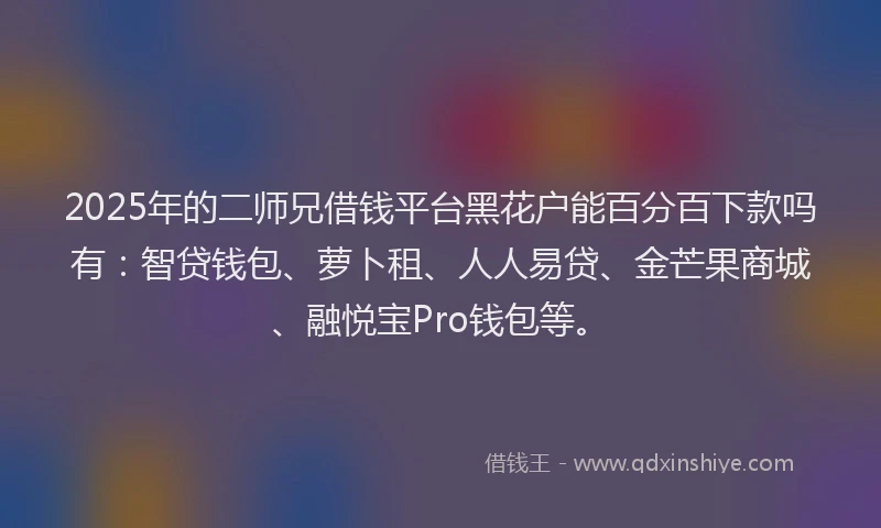 2025年的二师兄借钱平台黑花户能百分百下款吗有：智贷钱包、萝卜租、人人易贷、金芒果商城、融悦宝Pro钱包等。