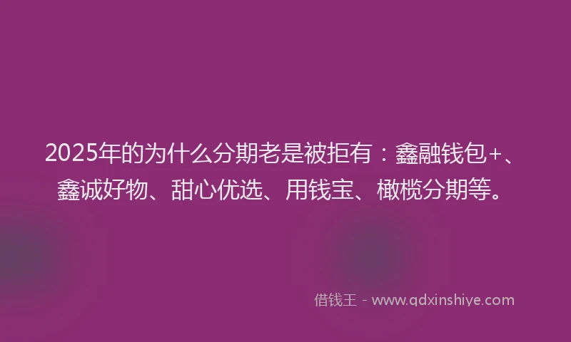 2025年的为什么分期老是被拒有：鑫融钱包+、鑫诚好物、甜心优选、用钱宝、橄榄分期等。