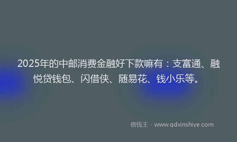 2025年的中邮消费金融好下款嘛有：支富通、融悦贷钱包、闪借侠、随易花、钱小乐等。