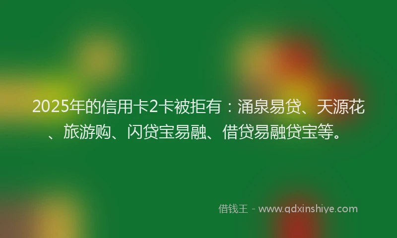 2025年的信用卡2卡被拒有：涌泉易贷、天源花、旅游购、闪贷宝易融、借贷易融贷宝等。