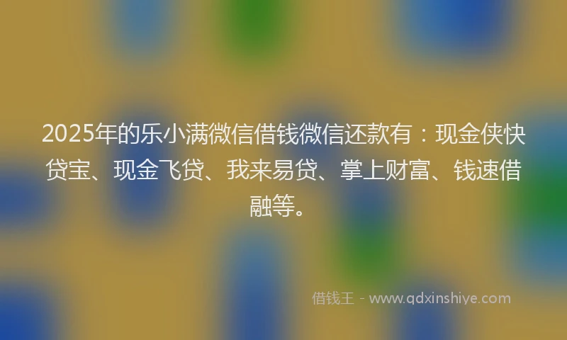 2025年的乐小满微信借钱微信还款有：现金侠快贷宝、现金飞贷、我来易贷、掌上财富、钱速借融等。