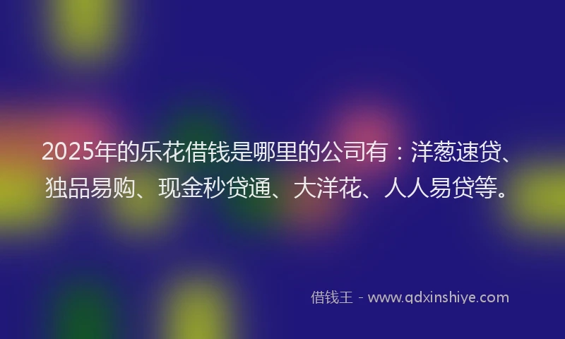 2025年的乐花借钱是哪里的公司有：洋葱速贷、独品易购、现金秒贷通、大洋花、人人易贷等。