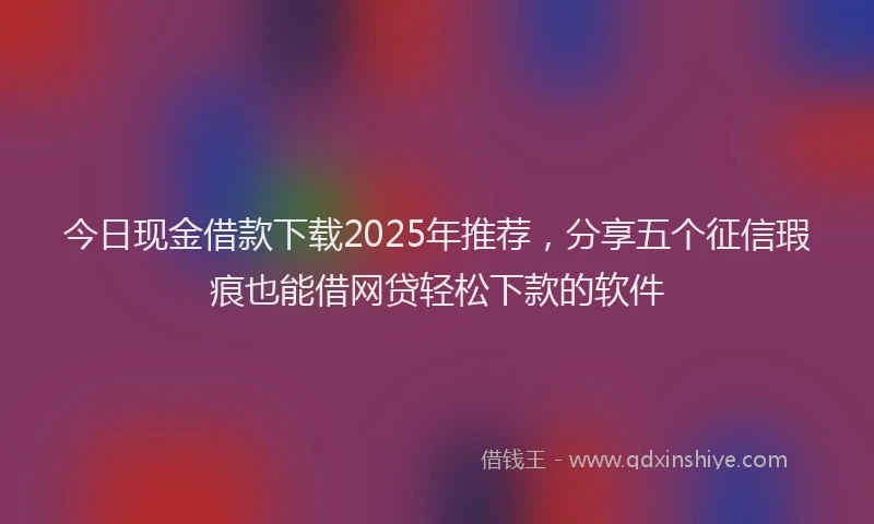 今日现金借款下载2025年推荐，分享五个征信瑕疵也能借网贷轻松下款的软件
