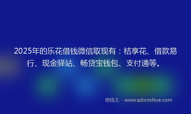 2025年的乐花借钱微信取现有：桔享花、借款易行、现金驿站、畅贷宝钱包、支付通等。