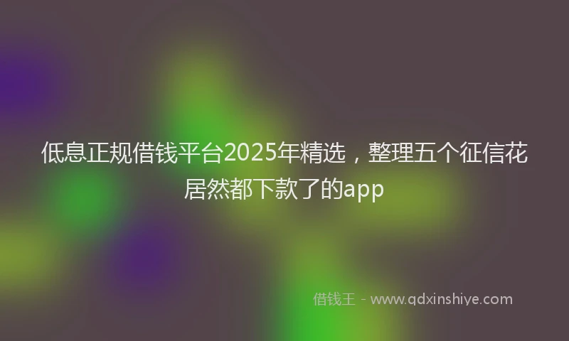 低息正规借钱平台2025年精选，整理五个征信花居然都下款了的app