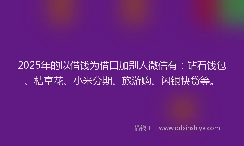 2025年的以借钱为借口加别人微信有：钻石钱包、桔享花、小米分期、旅游购、闪银快贷等。