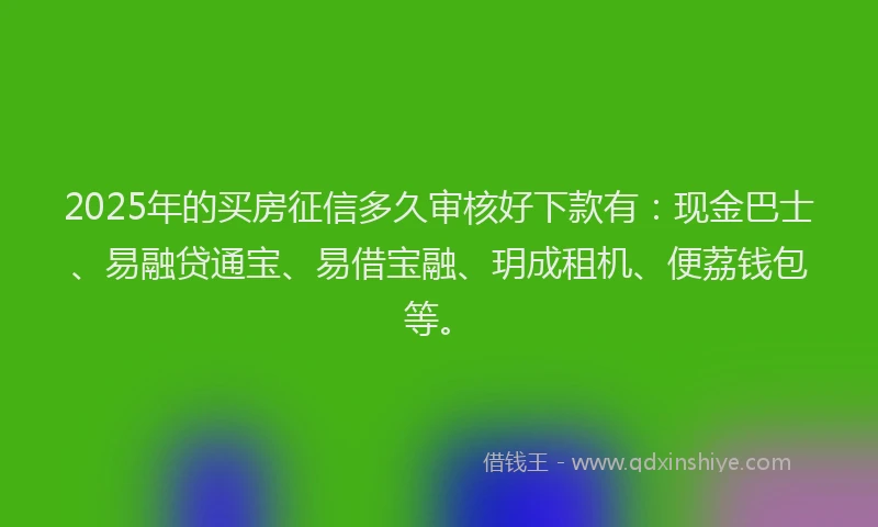 2025年的买房征信多久审核好下款有：现金巴士、易融贷通宝、易借宝融、玥成租机、便荔钱包等。