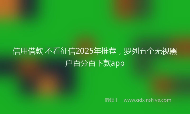 信用借款 不看征信2025年推荐，罗列五个无视黑户百分百下款app