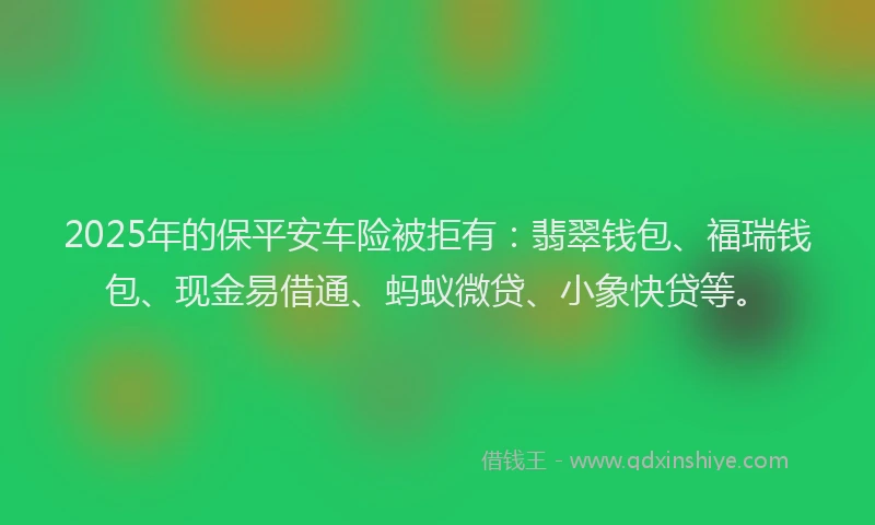 2025年的保平安车险被拒有：翡翠钱包、福瑞钱包、现金易借通、蚂蚁微贷、小象快贷等。