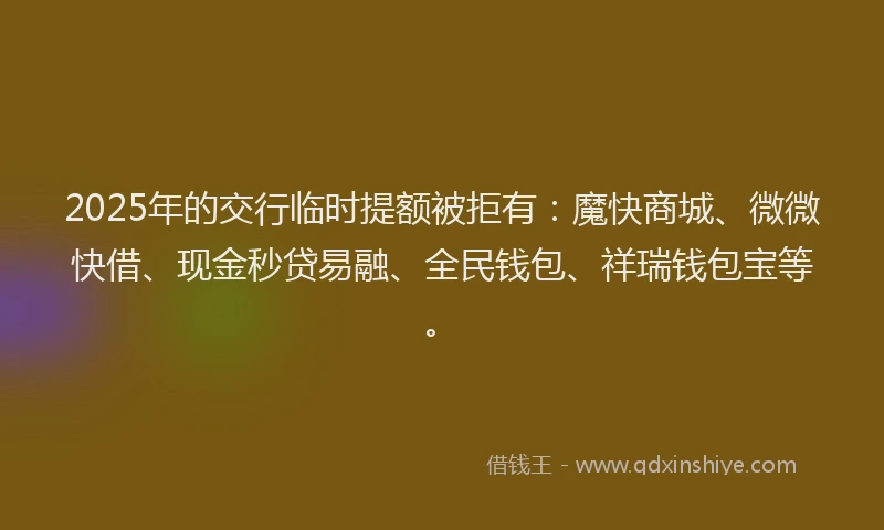 2025年的交行临时提额被拒有：魔快商城、微微快借、现金秒贷易融、全民钱包、祥瑞钱包宝等。