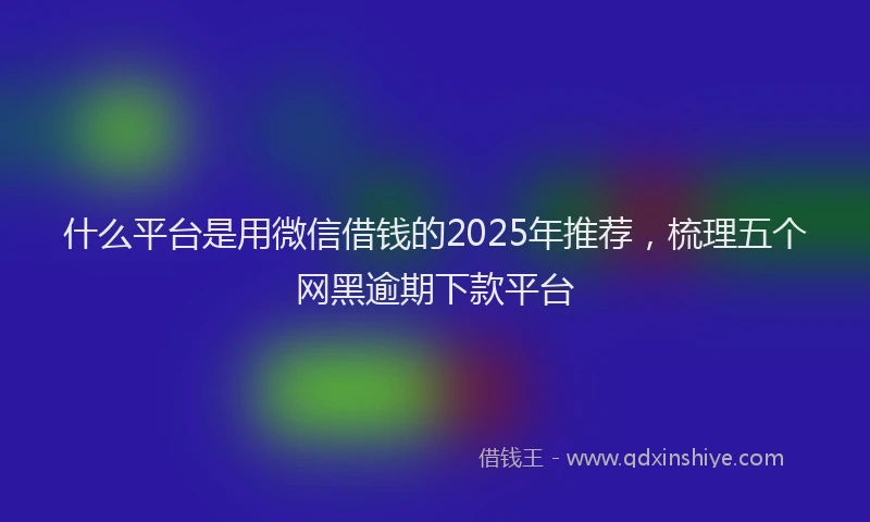 什么平台是用微信借钱的2025年推荐，梳理五个网黑逾期下款平台