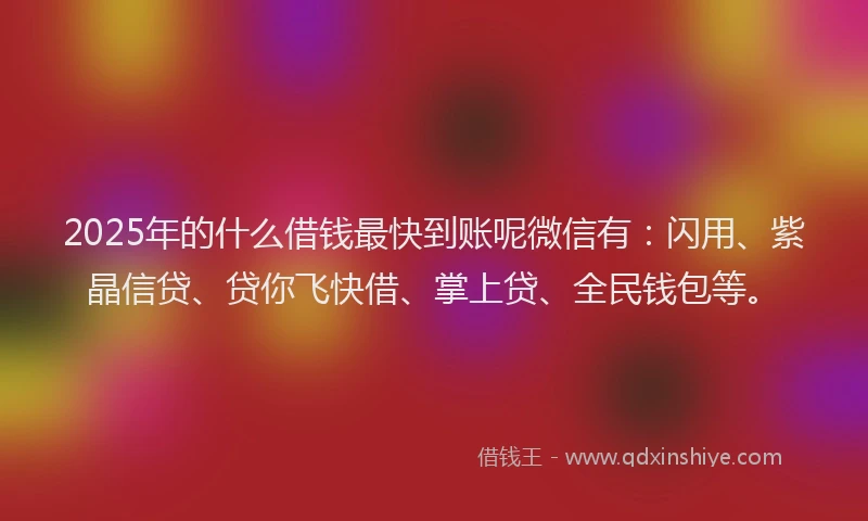2025年的什么借钱最快到账呢微信有：闪用、紫晶信贷、贷你飞快借、掌上贷、全民钱包等。
