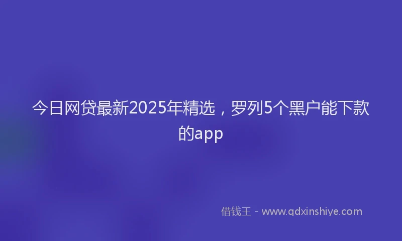 今日网贷最新2025年精选，罗列5个黑户能下款的app