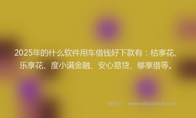 2025年的什么软件用车借钱好下款有：桔享花、乐享花、度小满金融、安心易贷、够享借等。