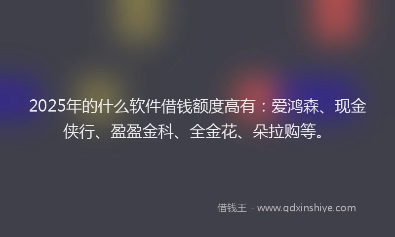 2025年的什么软件借钱额度高有：爱鸿森、现金侠行、盈盈金科、全金花、朵拉购等。