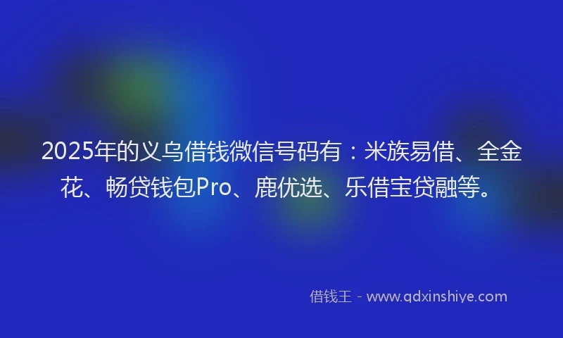 2025年的义乌借钱微信号码有：米族易借、全金花、畅贷钱包Pro、鹿优选、乐借宝贷融等。