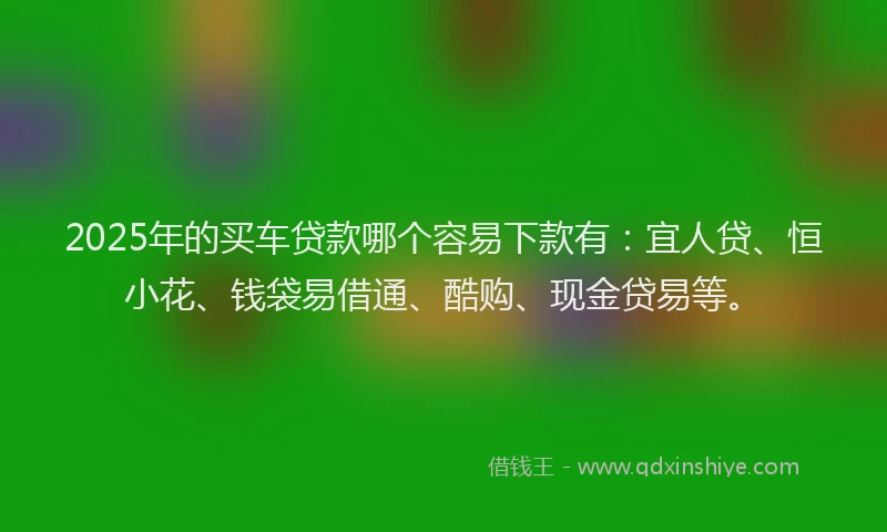2025年的买车贷款哪个容易下款有：宜人贷、恒小花、钱袋易借通、酷购、现金贷易等。
