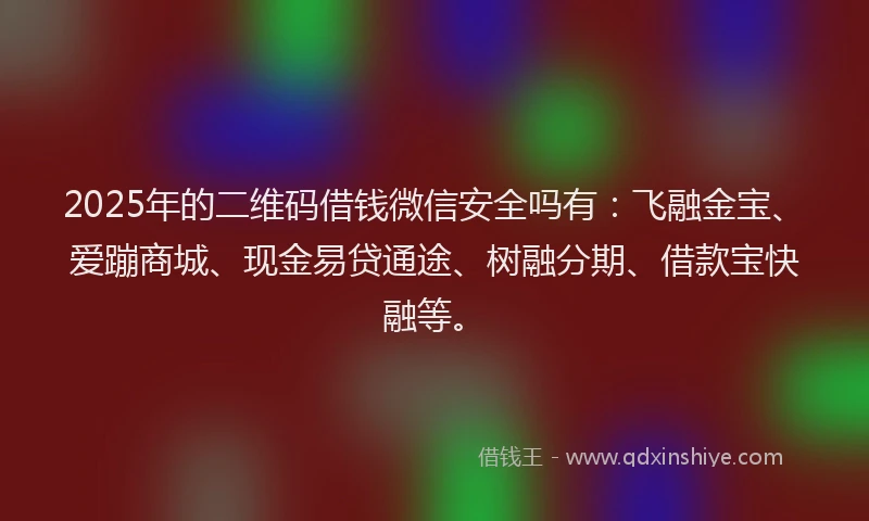 2025年的二维码借钱微信安全吗有：飞融金宝、爱蹦商城、现金易贷通途、树融分期、借款宝快融等。