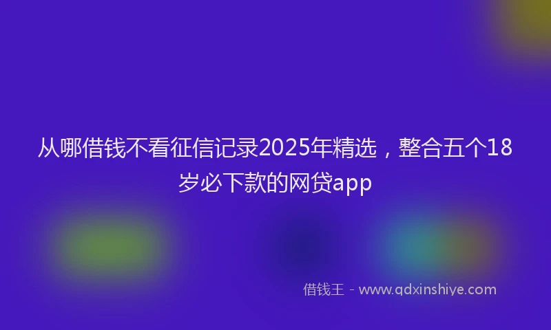 从哪借钱不看征信记录2025年精选，整合五个18岁必下款的网贷app