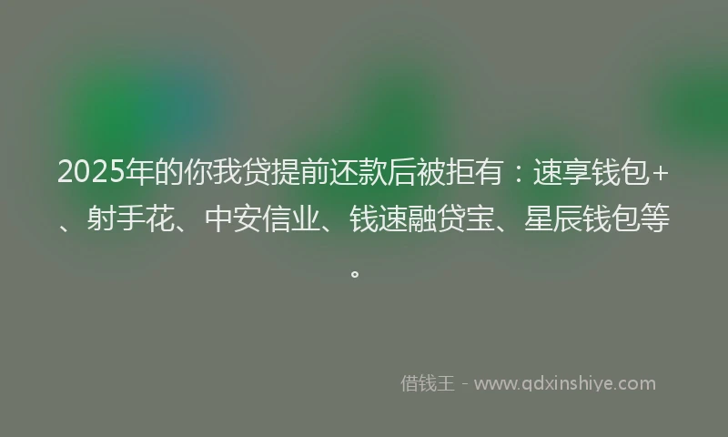 2025年的你我贷提前还款后被拒有：速享钱包+、射手花、中安信业、钱速融贷宝、星辰钱包等。
