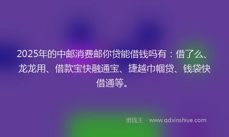 2025年的中邮消费邮你贷能借钱吗有：借了么、龙龙用、借款宝快融通宝、捷越巾帼贷、钱袋快借通等。