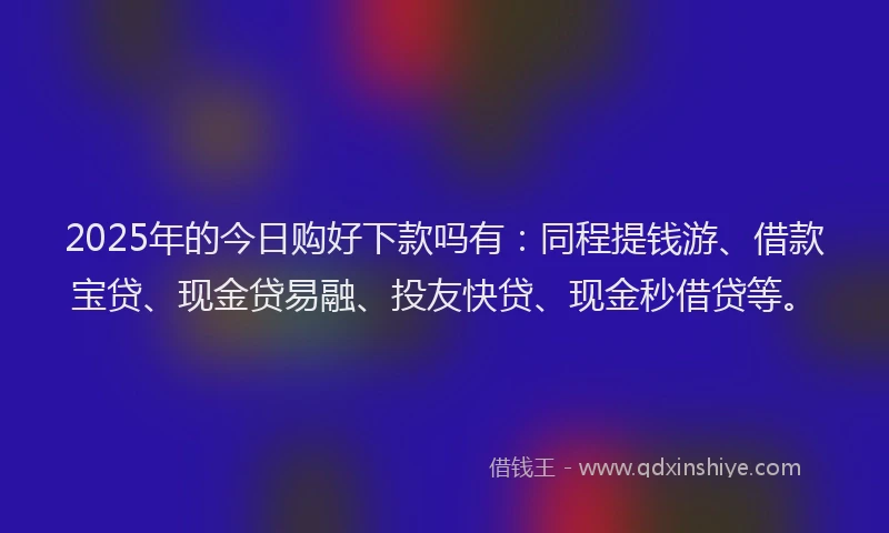 2025年的今日购好下款吗有：同程提钱游、借款宝贷、现金贷易融、投友快贷、现金秒借贷等。