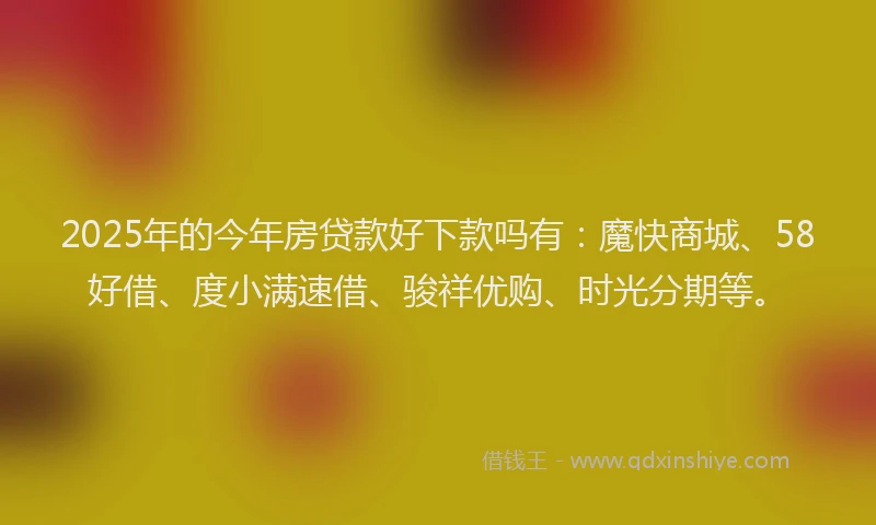 2025年的今年房贷款好下款吗有:魔快商城、58好借、度小满速借、骏祥优购、时光分期等。