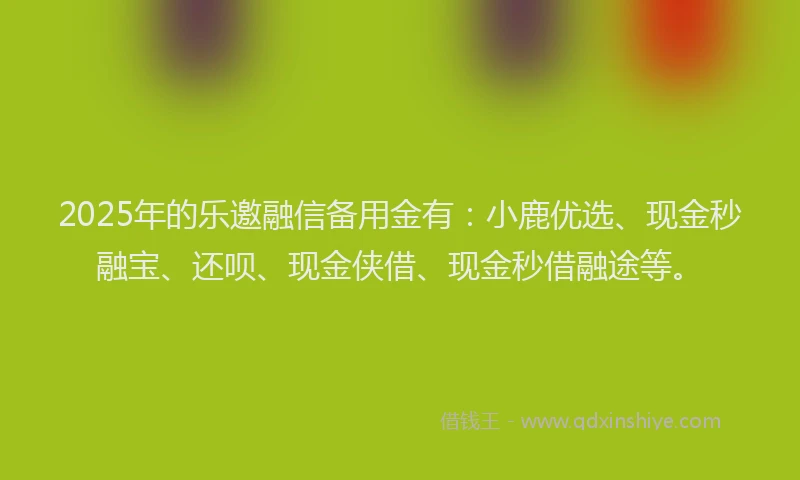 2025年的乐邀融信备用金有：小鹿优选、现金秒融宝、还呗、现金侠借、现金秒借融途等。